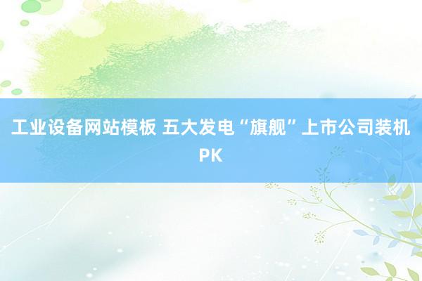 工业设备网站模板 五大发电“旗舰”上市公司装机PK