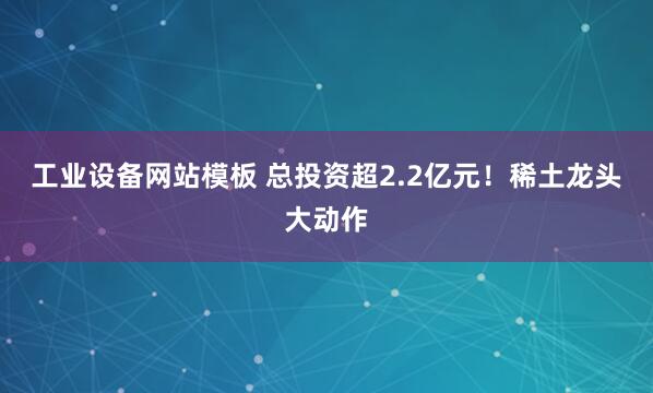 工业设备网站模板 总投资超2.2亿元！稀土龙头大动作