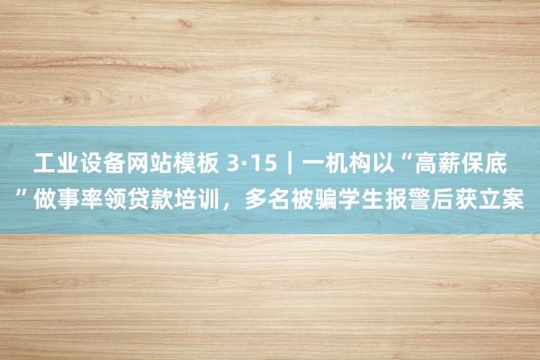 工业设备网站模板 3·15｜一机构以“高薪保底”做事率领贷款培训，多名被骗学生报警后获立案