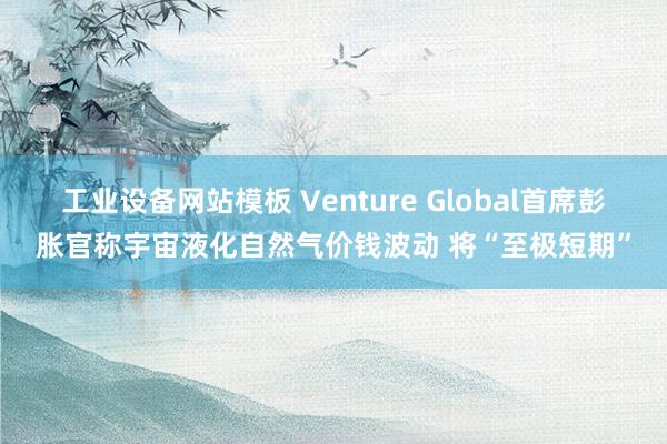 工业设备网站模板 Venture Global首席彭胀官称宇宙液化自然气价钱波动 将“至极短期”