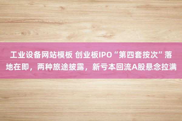 工业设备网站模板 创业板IPO“第四套按次”落地在即，两种旅途披露，新亏本回流A股悬念拉满