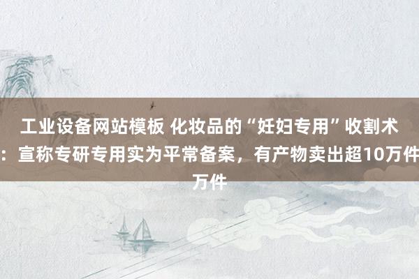 工业设备网站模板 化妆品的“妊妇专用”收割术：宣称专研专用实为平常备案，有产物卖出超10万件