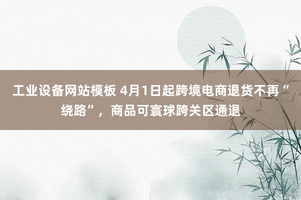 工业设备网站模板 4月1日起跨境电商退货不再“绕路”，商品可寰球跨关区通退
