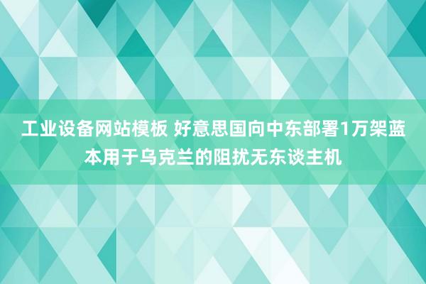工业设备网站模板 好意思国向中东部署1万架蓝本用于乌克兰的阻扰无东谈主机