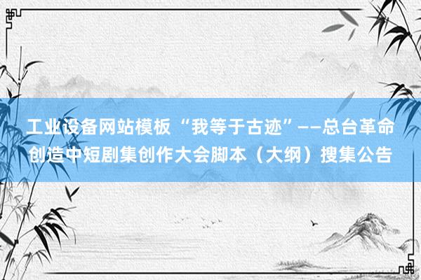 工业设备网站模板 “我等于古迹”——总台革命创造中短剧集创作大会脚本（大纲）搜集公告