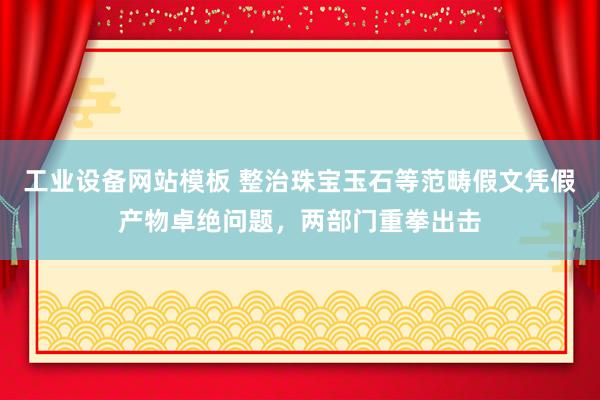 工业设备网站模板 整治珠宝玉石等范畴假文凭假产物卓绝问题，两部门重拳出击