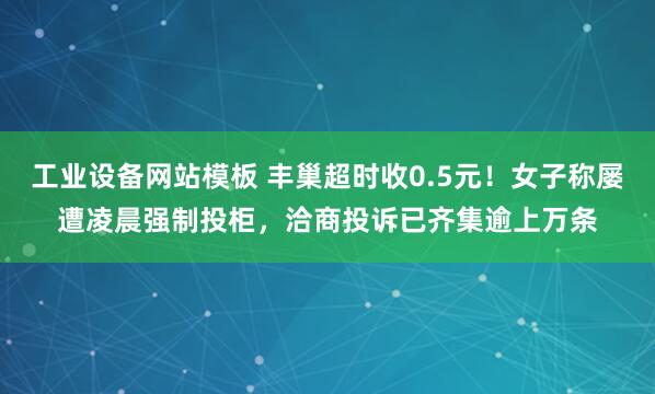 工业设备网站模板 丰巢超时收0.5元！女子称屡遭凌晨强制投柜，洽商投诉已齐集逾上万条