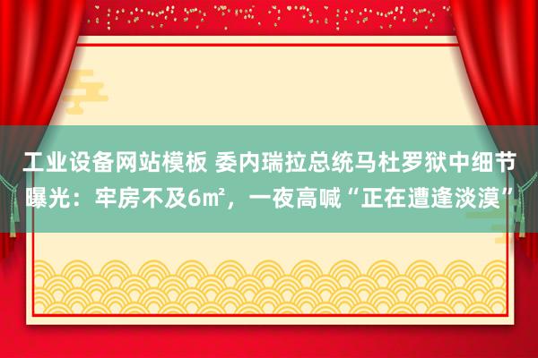 工业设备网站模板 委内瑞拉总统马杜罗狱中细节曝光：牢房不及6㎡，一夜高喊“正在遭逢淡漠”