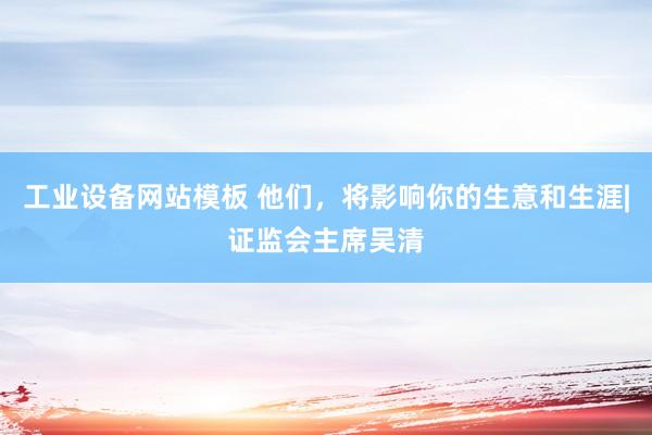 工业设备网站模板 他们，将影响你的生意和生涯|证监会主席吴清