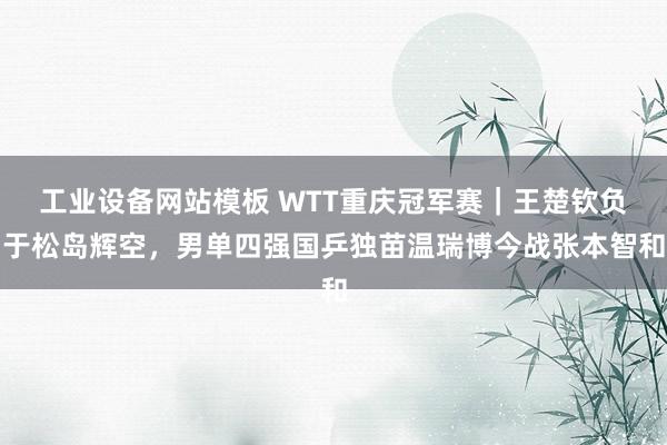 工业设备网站模板 WTT重庆冠军赛｜王楚钦负于松岛辉空，男单四强国乒独苗温瑞博今战张本智和