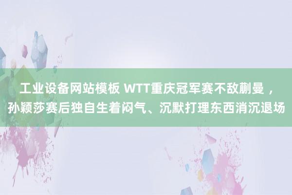 工业设备网站模板 WTT重庆冠军赛不敌蒯曼 ，孙颖莎赛后独自生着闷气、沉默打理东西消沉退场