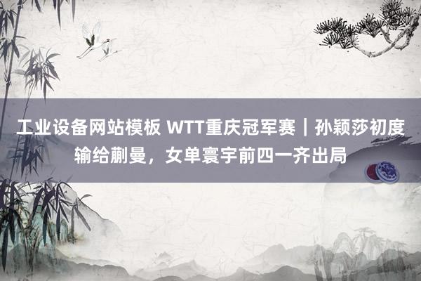 工业设备网站模板 WTT重庆冠军赛｜孙颖莎初度输给蒯曼，女单寰宇前四一齐出局
