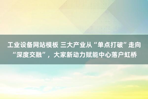 工业设备网站模板 三大产业从“单点打破”走向“深度交融”，大家新动力赋能中心落户虹桥