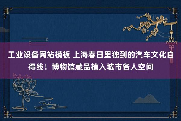 工业设备网站模板 上海春日里独到的汽车文化自得线！博物馆藏品植入城市各人空间