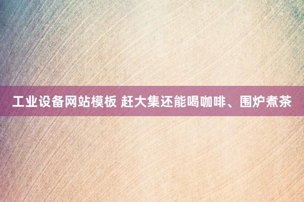 工业设备网站模板 赶大集还能喝咖啡、围炉煮茶