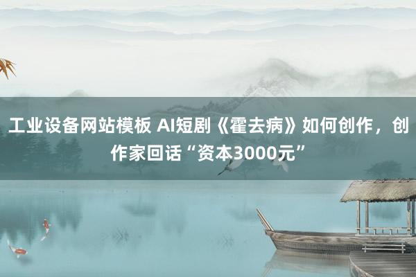 工业设备网站模板 AI短剧《霍去病》如何创作，创作家回话“资本3000元”