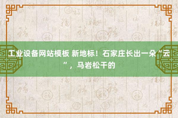 工业设备网站模板 新地标！石家庄长出一朵“云”，马岩松干的