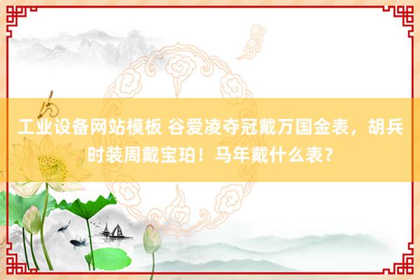 工业设备网站模板 谷爱凌夺冠戴万国金表，胡兵时装周戴宝珀！马年戴什么表？