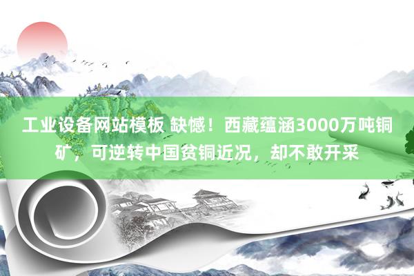 工业设备网站模板 缺憾！西藏蕴涵3000万吨铜矿，可逆转中国贫铜近况，却不敢开采