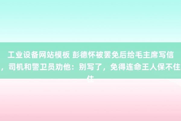 工业设备网站模板 彭德怀被罢免后给毛主席写信，司机和警卫员劝他：别写了，免得连命王人保不住