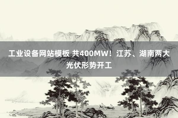 工业设备网站模板 共400MW！江苏、湖南两大光伏形势开工