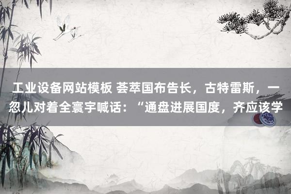 工业设备网站模板 荟萃国布告长，古特雷斯，一忽儿对着全寰宇喊话：“通盘进展国度，齐应该学