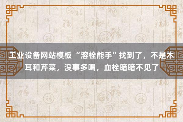 工业设备网站模板 “溶栓能手”找到了，不是木耳和芹菜，没事多喝，血栓暗暗不见了
