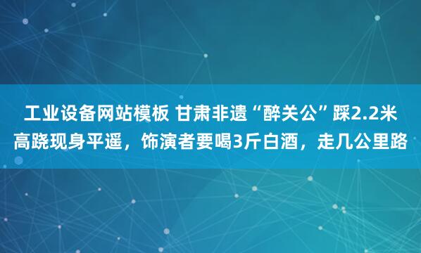 工业设备网站模板 甘肃非遗“醉关公”踩2.2米高跷现身平遥，饰演者要喝3斤白酒，走几公里路