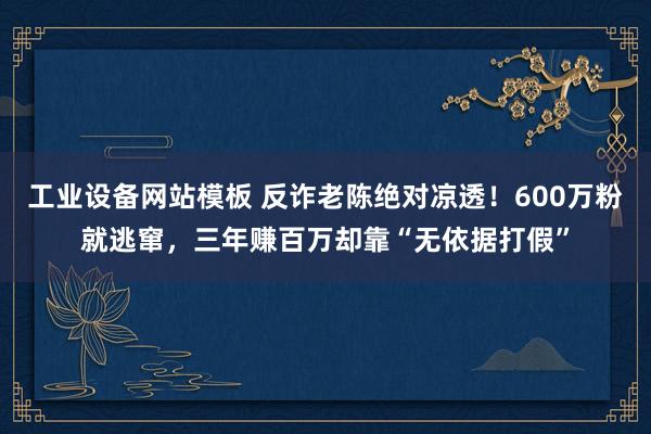 工业设备网站模板 反诈老陈绝对凉透！600万粉就逃窜，三年赚百万却靠“无依据打假”