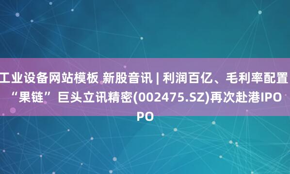 工业设备网站模板 新股音讯 | 利润百亿、毛利率配置 “果链” 巨头立讯精密(002475.SZ)再次赴港IPO