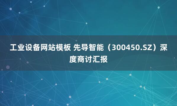 工业设备网站模板 先导智能（300450.SZ）深度商讨汇报
