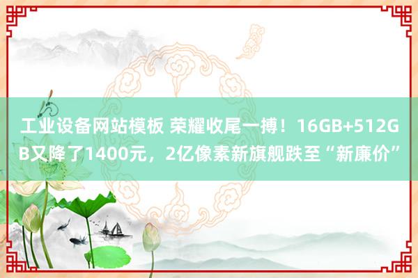 工业设备网站模板 荣耀收尾一搏！16GB+512GB又降了1400元，2亿像素新旗舰跌至“新廉价”