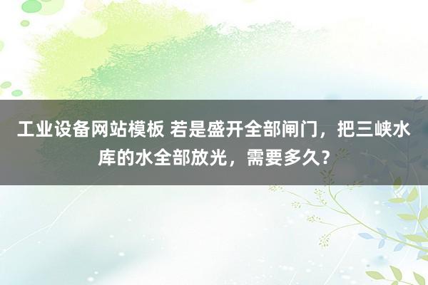 工业设备网站模板 若是盛开全部闸门，把三峡水库的水全部放光，需要多久？