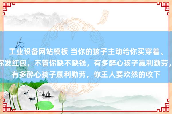 工业设备网站模板 当你的孩子主动给你买穿着、买吃的，或者主动给你发红包，不管你缺不缺钱，有多醉心孩子赢利勤劳，你王人要欢然的收下