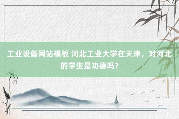 工业设备网站模板 河北工业大学在天津，对河北的学生是功德吗？