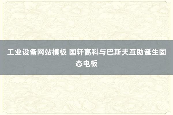 工业设备网站模板 国轩高科与巴斯夫互助诞生固态电板