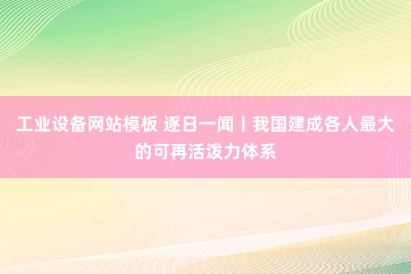 工业设备网站模板 逐日一闻丨我国建成各人最大的可再活泼力体系