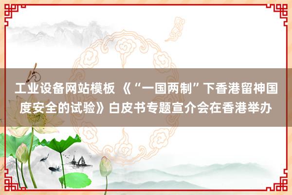 工业设备网站模板 《“一国两制”下香港留神国度安全的试验》白皮书专题宣介会在香港举办