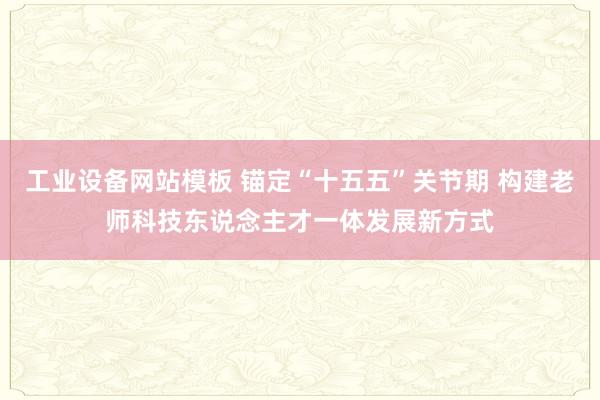 工业设备网站模板 锚定“十五五”关节期 构建老师科技东说念主才一体发展新方式