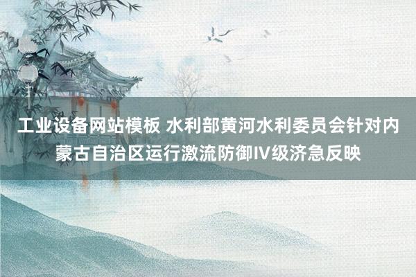 工业设备网站模板 水利部黄河水利委员会针对内蒙古自治区运行激流防御Ⅳ级济急反映