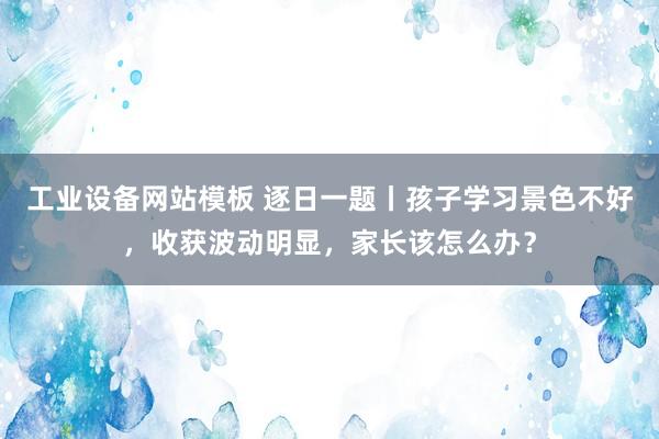 工业设备网站模板 逐日一题丨孩子学习景色不好，收获波动明显，家长该怎么办？