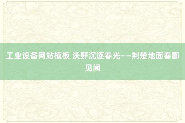 工业设备网站模板 沃野沉逐春光——荆楚地面春鄙见闻