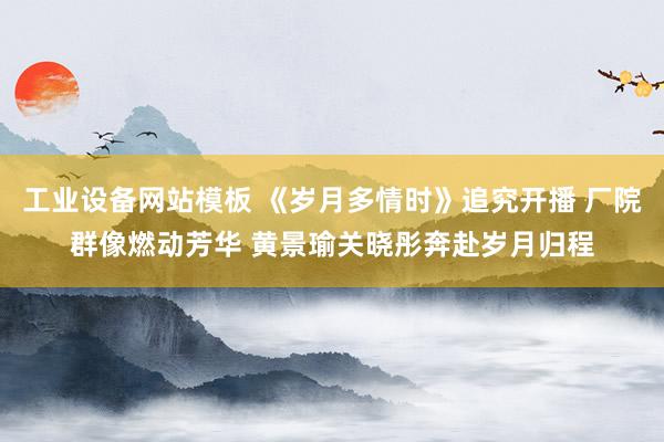 工业设备网站模板 《岁月多情时》追究开播 厂院群像燃动芳华 黄景瑜关晓彤奔赴岁月归程