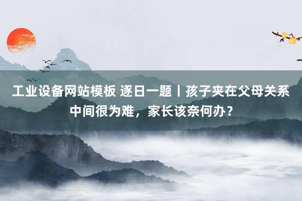 工业设备网站模板 逐日一题丨孩子夹在父母关系中间很为难，家长该奈何办？