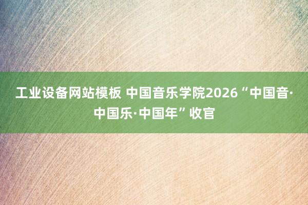 工业设备网站模板 中国音乐学院2026“中国音·中国乐·中国年”收官