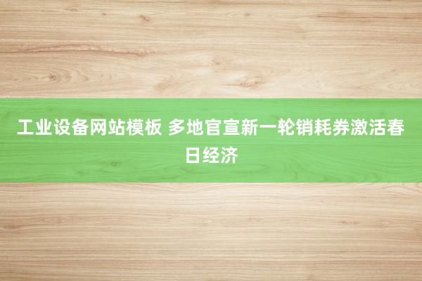 工业设备网站模板 多地官宣新一轮销耗券激活春日经济