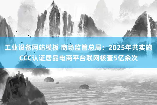 工业设备网站模板 商场监管总局：2025年共实施CCC认证居品电商平台联网核查5亿余次