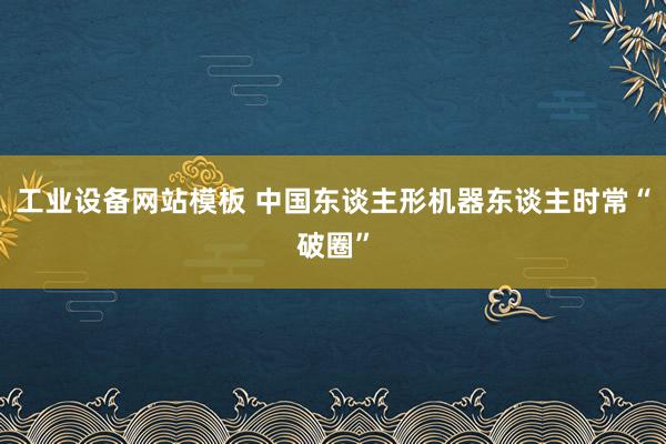 工业设备网站模板 中国东谈主形机器东谈主时常“破圈”