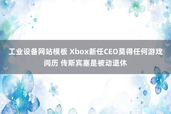 工业设备网站模板 Xbox新任CEO莫得任何游戏阅历 传斯宾塞是被动退休