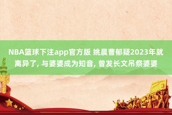 NBA篮球下注app官方版 姚晨曹郁疑2023年就离异了， 与婆婆成为知音， 曾发长文吊祭婆婆